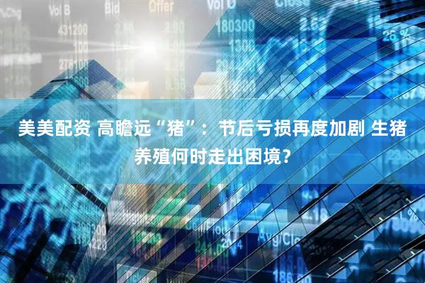 美美配资 高瞻远“猪”：节后亏损再度加剧 生猪养殖何时走出困境？