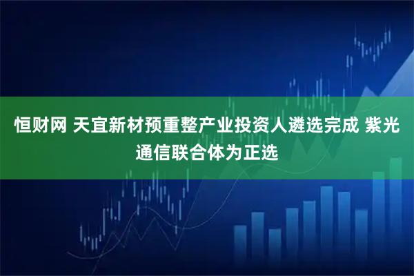 恒财网 天宜新材预重整产业投资人遴选完成 紫光通信联合体为正选