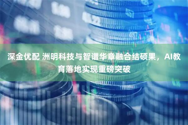 深金优配 洲明科技与智谱华章融合结硕果，AI教育落地实现重磅突破