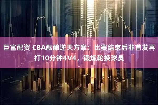 巨富配资 CBA酝酿逆天方案：比赛结束后非首发再打10分钟4V4，锻炼轮换球员