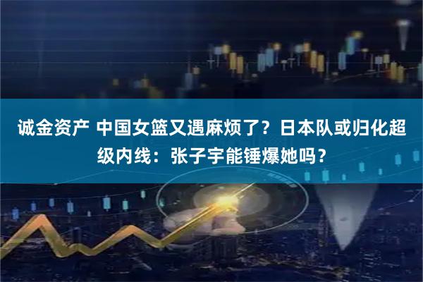 诚金资产 中国女篮又遇麻烦了？日本队或归化超级内线：张子宇能锤爆她吗？