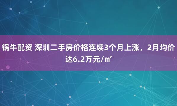 锅牛配资 深圳二手房价格连续3个月上涨，2月均价达6.2万元/㎡