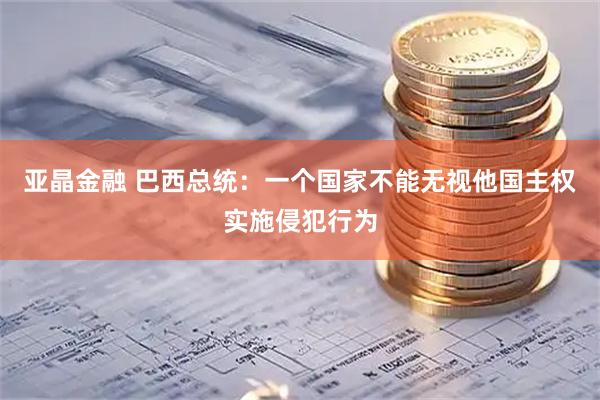 亚晶金融 巴西总统：一个国家不能无视他国主权实施侵犯行为