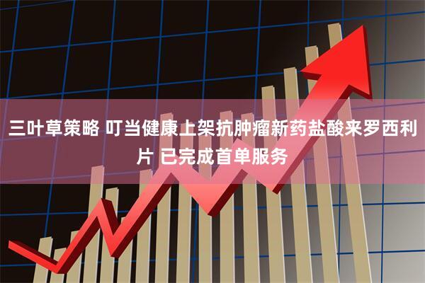 三叶草策略 叮当健康上架抗肿瘤新药盐酸来罗西利片 已完成首单服务