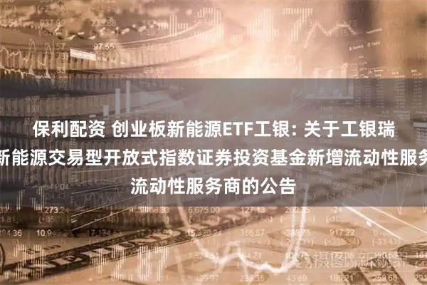 保利配资 创业板新能源ETF工银: 关于工银瑞信创业板新能源交易型开放式指数证券投资基金新增流动性服务商的公告
