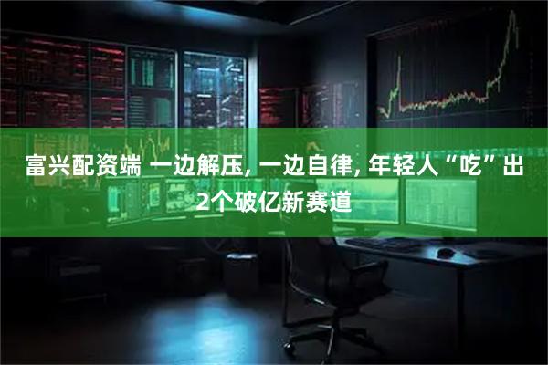 富兴配资端 一边解压, 一边自律, 年轻人“吃”出2个破亿新赛道